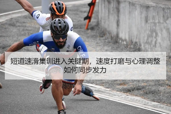 短道速滑集训进入关键期，速度打磨与心理调整如何同步发力