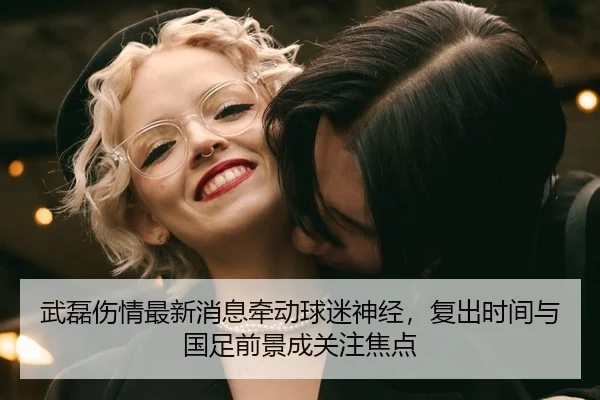 武磊伤情最新消息牵动球迷神经，复出时间与国足前景成关注焦点